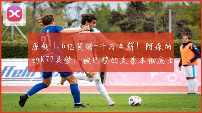 原创 1.6亿英镑+千万年薪！阿森纳的K77美梦，被巴黎的支票本彻底击碎