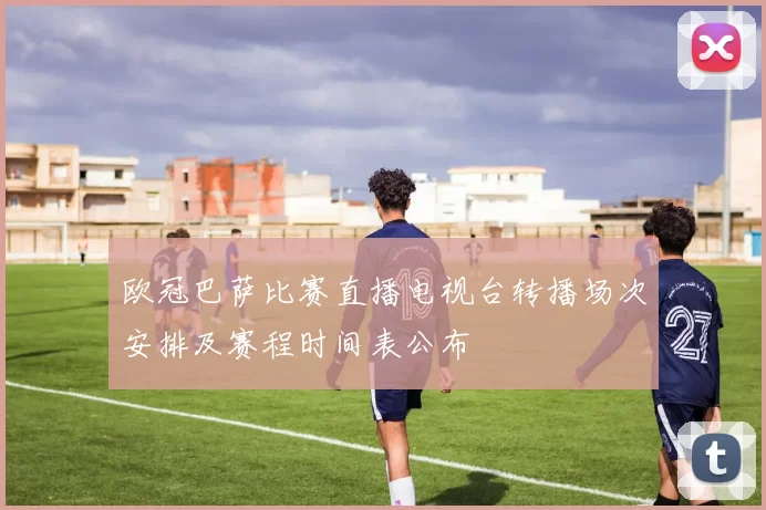 欧冠巴萨比赛直播电视台转播场次安排及赛程时间表公布