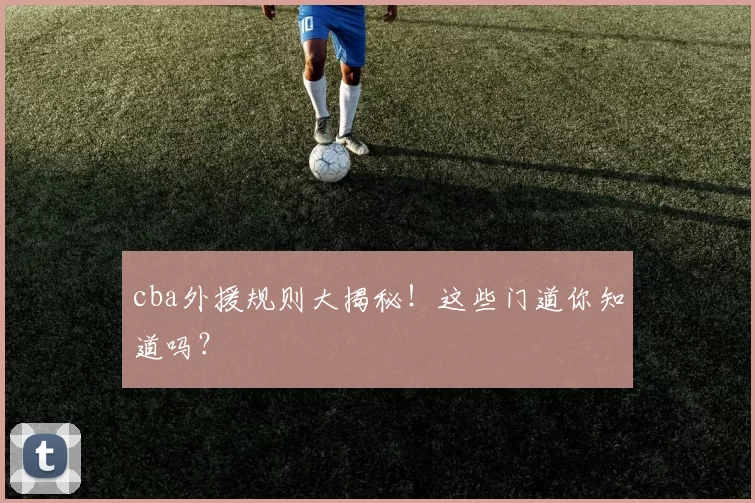 cba外援规则大揭秘！这些门道你知道吗？