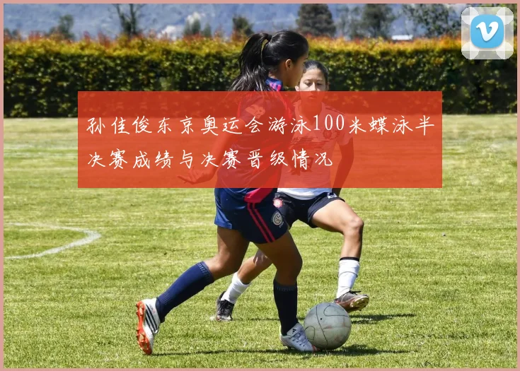 孙佳俊东京奥运会游泳100米蝶泳半决赛成绩与决赛晋级情况