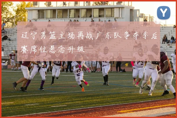 辽宁男篮主场再战广东队争夺季后赛席位悬念升级