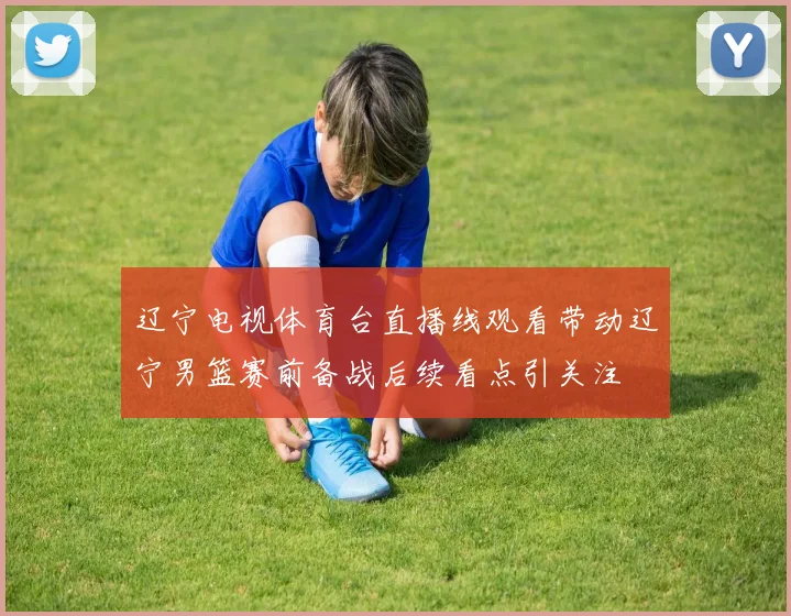 辽宁电视体育台直播线观看带动辽宁男篮赛前备战后续看点引关注