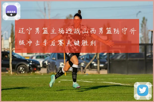 辽宁男篮主场迎战山西男篮防守升级冲击季后赛关键胜利