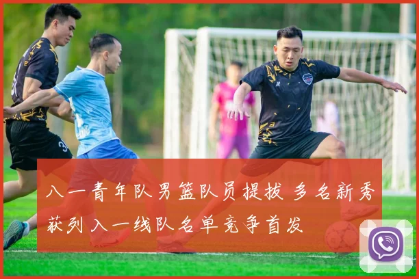 八一青年队男篮队员提拔 多名新秀获列入一线队名单竞争首发