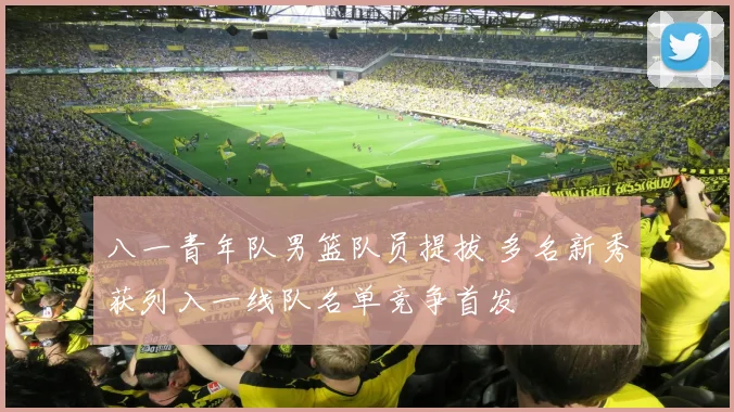 八一青年队男篮队员提拔 多名新秀获列入一线队名单竞争首发