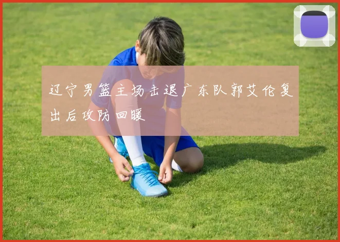 辽宁男篮主场击退广东队郭艾伦复出后攻防回暖